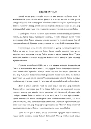 НЭГДСЭН ДҮГНЭЛТ
Манай улсын хувьд сүүлийн жилүүдэд уул уурхайн салбарын өсөлттэй
холбоотойгоор эдийн засгийн өсөлт эрчимжтэй нэмэгдэх болсон нь олон улсын
байгууллагуудаас авах гадаад өрийн боломжит дээд хэмжээг улам бүр нэмэгдүүлэх
болсон. Үүнийгээ ч бид үр дүнтэй ашиглаж хэд хэдэн бонд олон улсын зах зээл дээр
арилжаалж байгаагаас гадна зээл, тусламжийн хэмжээ ч мөн өсөн нэмэгдэж байна.
Гадаад өрийн өсөлт нь гол төлөв эдийн засгийн голлох салбаруудын өсөлтийг
хангах, дэд бүтэц, гадаад худалдааны алдагдал, төсвийн алдагдал зэрэгт түлхүү
зориулагдаж байна. Харин зарцуулалт, хяналт шалгалт, үр өгөөжийн талаар бодитой
судалгаа хийгдэхгүй байгаа нь зарим судлаачдыг эргэлзээтэй байдалд оруулж байна.
Монгол улсын хувьд төсвийн орлогын гол эх үүсвэр нь татварын орлого нь
байгаа нь маш их эрсдэл дагуулж байна. Харин төсвийн зардлын хувьд урсгал
зардалын эзлэх хувь хэмжээ өндөр байгаа нь мөн л эрсдэл дагуулж байна. Үүнээс
улбаалаад төсвийн алдагдалаа бууруулах боломж жилээс жил ирэх тусам улам бүр
хүндэрсээр байна.
Гадаадын өр төлбөрийн ДНБ-д эзлэх хувь хэмжээг хувиараа 40 хувьд бариж
байгаа нь эдийн засгийн өсөлт хөгжилд саад учруулж байгаа талаар зарим судлаачид
санал нийлж байна. Тухайлбал Монгол Улсын Хөгжлийн банк Японы хөрөнгийн зах
зээл дээр “Самурай” бондыг амжилттай арилжаалж байгаа билээ. Гэтэл тус бондын
санхүүжилт нь одоог хүртэл Монгол Улсын дансанд орж ирэхгүй байгаа нь улсын
өрийн хязгаар 40 хувиас хэтрэхгүй гэсэн заалттай зөрчилд байгаатай холбоотой юм.
Ямар ч улсын Засгийн газар нь олон улсын зах зээл дээр хөгжлийн
бодлоготойгоо уялдуулсан дэд бүтэц барьж байгуулах, их хэмжээний хөрөнгө
оруулалт шаардагддаг хувийн сектор дангаараа хийх боломжгүй үйлдвэрлэлийн
салбарыг дэмжих болон төсвийн алдагдалаа нөхөх гэсэн 2 үндсэн зорилгоор бонд
гаргаж арилжаалдаг. Манай улсын хувьд эдийн засгийн өсөлтөө дэмжих, дэд бүтэц
барьж байгуулах, хүнд болон хөнгөн үйлдвэрлэлийг хөгжүүлэх зорилгоор анх удаа
олон улсын зах зээл дээр бонд гарган арилжаалсан нь "Чингис" бонд амжилттай
зарагдах гол үндэс суурь болсон гэж олон судлаачид санал нэгтэй байна.
Хэрэв тухайн улс нь гадаад зээлээ үр ашигтай зарцуулж чадаж байгаа үед
гадаад өрийн хязгаараа өндөр байлгах боломжтой. Өөрөөр хэлбэл манай улсын
16
 