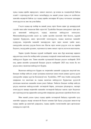 хувьд гадаад өрийн зарцуулалт, хяналт шалгалт, үр өгөөж нь тодорхойгүй байгаа
хэдий ч хэрэгжүүлж буй төсөл хөтөлбөрүүд нь манай улсын хувьд ач холбогдол
хамгийн өндөртэй байгаа тул гадаад өрийн хязгаараа 40 хувьд тогтоосон хязгаараа
нэмэгдүүлэх нь зөв гэж үзэж байна.
Гэхдээ гадаад өр төлбөр нь манай улсад эерэг болон сөрөг үр дагваруудтай
гэдгийг маш сайн тооцоолж байх хэрэгтэй. Тухайлбал бондын санхүүжилт орж ирэх
үед мөнгөний нийлүүлэлт, гадаад валютын нийлүүлэлт нэмэгдэнэ.
Мөнгөнийнийлүүлэлтийн өсөлт нь эдийн засгийн өсөлтийг бий болгох, хүүний
түвшинг бууруулах, ажил эрхлэлтийг нэмэгдүүлэх, гадаад валютын ханшийг
сулруулах, төгрөгийн ханшийг чангаруулах зэрэг эерэг нөлөөг эдийн засаг,
санхүүгийн системд үзүүлж болох юм. Ингэж эерэг нөлөө үзүүлэх эсэх нь төрийн
бодлого, төслүүдийн үр ашиг, хэрэгжилтэд тавих хяналт зэргээс ихээхэн шалтгаална.
Харин тухайн бондын хүүний төлбөрийг хагас жил бүр валютаар хөрөнгө
оруулагчдад төлөх ба төлбөр хийх хугацаанд тодорхой хэмжээний валют гадагшилж,
нийлүүлэлт буурах юм. Таван жилийн хугацаатай бондын үндсэн төлбөрийг 2018
онд, арван жилийн хугацаатай бондын үндсэн төлбөрийг 2023 онд төлөх ба энэ
үеүдэд мөн л валютын нийлүүлэлт буурна.
Валютын нийлүүлэлт буурах нь төгрөгийн ханшийг сулруулах аюултай юм.
Бондын төлбөр хийгдэх дээрх хугацаанд валютын ханш огцом унавал үүнээс үүдэн
санхүүгийн хямрал үүсгэж болзошгүй юм. Тухайлбал, 1997 оны Азийн санхүүгийн
хямралын гол шалтгаан нь гадаад валютын нийлүүлэлт бууралтаас үүдэлтэй
дотоодын валютын ханшийн огцом уналт байсан. Тиймээс бондын төлбөр хийгдэх
үеүдэд валютын нийлүүлэлтийг тогтвортой барих, дотоодын үйлдвэрлэл, экспорт
нэмэгдүүлэх замаар төгрөгийн ханшийн тогтвортой байдлыг хангах зэрэг бодлогыг
авч хэрэгжүүлснээр дараагийн санхүүгийн хямралаас урьдчилан сэргийлж болох юм.
Мөн манай улсын хувьд гадаад өрийн тогтвортой байдалд хүрэхийн тулд
хамгийн түрүүнд өндөр хөгжилтэй болон хөгжиж буй бусад улсуудын жишээгээр
гадаад өрийн үр ашигтай удирдлага, гадаад өрийн статистикийн арга аргачлалыг
нэвтрүүлэх хэрэгтэй.
17
 