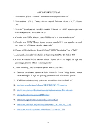 АШГИЛСАН МАТЕРИАЛ
1. Монголбанк, (2013) “Монгол Улсын нийт гадаад өрийн статистик”
2. Монгол банк, (2013) “Санхүүгийн тогтвортой байдлын тайлан – 2012”, Дугаар
№1
3. Монгол Улсын Ерөнхий сайд Н.Алтанхуяг УИХ-ын 2013.11.02 өдрийн чуулганы
нэгдсэн хуралдаанд илтгэсэн мэдэгдэл
4. Сангийн яам, (2013) “Монгол улсын 2013 болон 2014 оны төсвийн төсөл”
5. Сангийн яам, (2013) “Монгол Улсын нэгдсэн төсвийн 2014 оны төсвийн хүрээний
мэдэгдэл, 2015-2016 оны төсвийн төсөөллийн”
6. Carmen M. Reinhart болон Kenneth S.Rogoff (2010) “Growth in a Time of Debt”
7. American Economic Review: Papers & Proceedings 100 (May 2010): 573–578
8. Cristina Checherita болон Philipp Rother нарын 2010 “The impact of high and
growing government debt on economic growth”
9. Anis Chowdhury, 2010 “Is there an optimal debt-to-GDP ratio?”
10. Европын төв банкны судлаач Cristina Checherita болон Philipp Rother нарын
2010 “The impact of high and growing government debt on economic growth”
11. World bank debtor reporting system and international monetary fund, 2013
12. http://data.worldbank.org/indicator/DT.DOD.DPNG.CD/countries
13. http://www.voxeu.org/debates/commentaries/there-optimal-debt-gdp-ratio
14. http://politics.time.mn/content/25246.shtml
15. http://www.legalinfo.mn/law/details/9234?lawid=9234
16. http://www.uildverjilt.mn/yariltslaga-54813506513502.html 2013.11.16
17. http://www.aeaweb.org/articles.php?doi=10.1257/aer.100.2.573
18
 