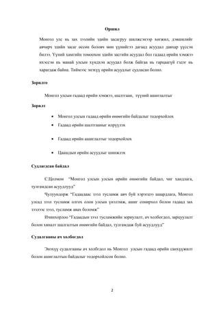 Оршил
Монгол улс нь зах зээлийн эдийн засагруу шилжсэнээр хөгжил, дэвшилийг
авчирч эдийн засаг өссөн боловч мөн үүнийгээ дагаад асуудал давхар үүссэн
билээ. Үүний хамгийн томоохон эдийн засгийн асуудал бол гадаад өрийн хэмжээ
ихэссэн нь манай улсын хүндхэн асуудал болж байгаа нь гарцаагүй гэдэг нь
харагдаж байна. Тиймээс энэхүү өрийн асуудлыг судласан болно.
Зорилго
Монгол улсын гадаад өрийн хэмжээ, шалтгаан, түүний ашиглалтыг
Зорилт
• Монгол улсын гадаад өрийн өнөөгийн байдалыг тодорхойлох
• Гадаад өрийн шалтгааныг илрүүлэх
• Гадаад өрийн ашиглалтыг тодорхойлох
• Цаашдын өрийн асуудлыг шинжлэх
Судлагдсан байдал
С.Цолмон “Монгол улсын улсын өрийн өнөөгийн байдал, чиг хандлага,
тулгамдсан асуудлууд”
Чулуундорж “Гадаадаас зээл тусламж авч буй хэрэгцээ шаардлага, Монгол
улсад зээл тусламж олгох олон улсын үнэлэмж, ашиг сонирхол болон гадаад зах
зээлээс зээл, тусламж авах боломж”
Ичинхорлоо “Гадаадын зээл тусламжийн зориулалт, ач холбогдол, зарцуулалт
болон хяналт шалгалтын өнөөгийн байдал, тулгамдаж буй асуудлууд”
Судалгааны ач холбогдол
Энэхүү судалгааны ач холбгдол нь Монгол улсын гадаад өрийн санхүүжилт
болон ашиглалтын байдалыг тодорхойлсон болно.
2
 