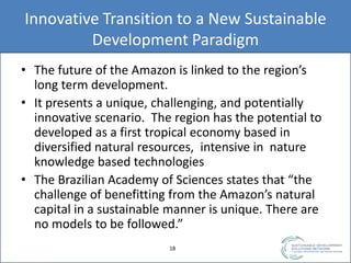 Innovative Transition to a New Sustainable
Development Paradigm
• The future of the Amazon is linked to the region’s
long term development.
• It presents a unique, challenging, and potentially
innovative scenario. The region has the potential to
developed as a first tropical economy based in
diversified natural resources, intensive in nature
knowledge based technologies
• The Brazilian Academy of Sciences states that “the
challenge of benefitting from the Amazon’s natural
capital in a sustainable manner is unique. There are
no models to be followed.”
1818
 