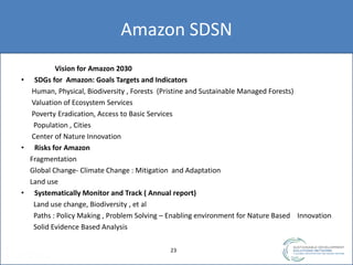 Amazon SDSN
Vision for Amazon 2030
• SDGs for Amazon: Goals Targets and Indicators
Human, Physical, Biodiversity , Forests (Pristine and Sustainable Managed Forests)
Valuation of Ecosystem Services
Poverty Eradication, Access to Basic Services
Population , Cities
Center of Nature Innovation
• Risks for Amazon
Fragmentation
Global Change- Climate Change : Mitigation and Adaptation
Land use
• Systematically Monitor and Track ( Annual report)
Land use change, Biodiversity , et al
Paths : Policy Making , Problem Solving – Enabling environment for Nature Based Innovation
Solid Evidence Based Analysis
2323
 