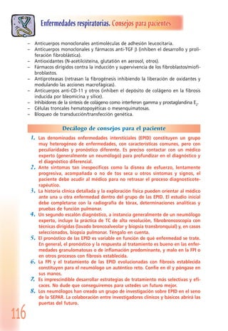 116
Enfermedades respiratorias. Consejos para pacientes
– Anticuerpos monoclonales antimoléculas de adhesión leucocitaria.
– Anticuerpos monoclonales y fármacos anti-TGF β (inhiben el desarrollo y proli-
feración fibroblástica).
– Antioxidantes (N-acetilcisteína, glutatión en aerosol, otros).
– Fármacos dirigidos contra la inducción y supervivencia de los fibroblastos/miofi-
broblastos.
– Antiproteasas (retrasan la fibrogénesis inhibiendo la liberación de oxidantes y
modulando las acciones macrofágicas).
– Anticuerpos anti-CD-11 y otros (inhiben el depósito de colágeno en la fibrosis
inducida por bleomicina y sílice).
– Inhibidores de la síntesis de colágeno como interferon gamma y prostaglandina E2.
– Células troncales hematopoyéticas o mesenquimatosas.
– Bloqueo de transducción/transfección genética.
Decálogo de consejos para el paciente
1. Las denominadas enfermedades intersticiales (EPID) constituyen un grupo
muy heterogéneo de enfermedades, con características comunes, pero con
peculiaridades y pronóstico diferente. Es preciso contactar con un médico
experto (generalmente un neumólogo) para profundizar en el diagnóstico y
el diagnóstico diferencial.
2. Ante síntomas tan inespecíficos como la disnea de esfuerzo, lentamente
progresiva, acompañada o no de tos seca u otros síntomas y signos, el
paciente debe acudir al médico para no retrasar el proceso diagnosticote-
rapéutico.
3. La historia clínica detallada y la exploración física pueden orientar al médico
ante una u otra enfermedad dentro del grupo de las EPID. El estudio inicial
debe completarse con la radiografía de tórax, determinaciones analíticas y
pruebas de función pulmonar.
4. Un segundo escalón diagnóstico, a instancia generalmente de un neumólogo
experto, incluye la práctica de TC de alta resolución, fibrobroncoscopia con
técnicas dirigidas (lavado broncoalveolar y biopsia transbronquial) y, en casos
seleccionados, biopsia pulmonar. Téngalo en cuenta.
5. El pronóstico de las EPID es variable en función de qué enfermedad se trate.
En general, el pronóstico y la respuesta al tratamiento es bueno en las enfer-
medades granulomatosas o de inflamación predominante, y malo en la FPI o
en otros procesos con fibrosis establecida.
6. La FPI y el tratamiento de las EPID evolucionadas con fibrosis establecida
constituyen para el neumólogo un auténtico reto. Confíe en él y póngase en
sus manos.
7. Es imprescindible desarrollar estrategias de tratamiento más selectivas y efi-
caces. No dude que conseguiremos para ustedes un futuro mejor.
8. Los neumólogos han creado un grupo de investigación sobre EPID en el seno
de la SEPAR. La colaboración entre investigadores clínicos y básicos abrirá las
puertas del futuro.
 