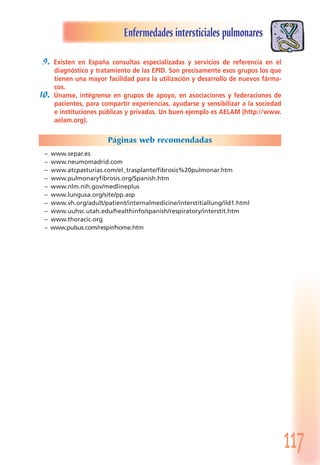 117
Enfermedades intersticiales pulmonares
9. Existen en España consultas especializadas y servicios de referencia en el
diagnóstico y tratamiento de las EPID. Son precisamente esos grupos los que
tienen una mayor facilidad para la utilización y desarrollo de nuevos fárma-
cos.
10. Únanse, intégrense en grupos de apoyo, en asociaciones y federaciones de
pacientes, para compartir experiencias, ayudarse y sensibilizar a la sociedad
e instituciones públicas y privadas. Un buen ejemplo es AELAM (http://www.
aelam.org).
Páginas web recomendadas
– www.separ.es
– www.neumomadrid.com
– www.atcpasturias.com/el_trasplante/fibrosis%20pulmonar.htm
– www.pulmonaryfibrosis.org/Spanish.htm
– www.nlm.nih.gov/medlineplus
– www.lungusa.org/site/pp.asp
– www.vh.org/adult/patient/internalmedicine/interstitiallung/ild1.html
– www.uuhsc.utah.edu/healthinfo/spanish/respiratory/interstit.htm
– www.thoracic.org
– www.pulsus.com/respir/home.htm
 