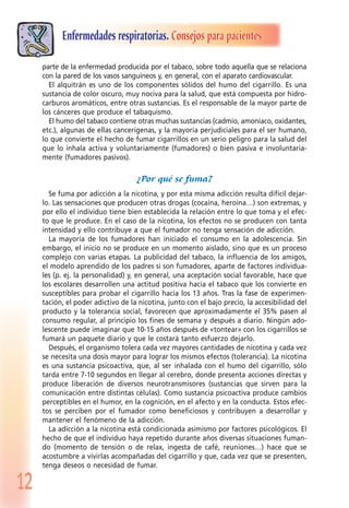 12
Enfermedades respiratorias. Consejos para pacientes
parte de la enfermedad producida por el tabaco, sobre todo aquella que se relaciona
con la pared de los vasos sanguíneos y, en general, con el aparato cardiovascular.
El alquitrán es uno de los componentes sólidos del humo del cigarrillo. Es una
sustancia de color oscuro, muy nociva para la salud, que está compuesta por hidro-
carburos aromáticos, entre otras sustancias. Es el responsable de la mayor parte de
los cánceres que produce el tabaquismo.
El humo del tabaco contiene otras muchas sustancias (cadmio, amoníaco, oxidantes,
etc.), algunas de ellas cancerígenas, y la mayoría perjudiciales para el ser humano,
lo que convierte el hecho de fumar cigarrillos en un serio peligro para la salud del
que lo inhala activa y voluntariamente (fumadores) o bien pasiva e involuntaria-
mente (fumadores pasivos).
¿Por qué se fuma?
Se fuma por adicción a la nicotina, y por esta misma adicción resulta difícil dejar-
lo. Las sensaciones que producen otras drogas (cocaína, heroína…) son extremas, y
por ello el individuo tiene bien establecida la relación entre lo que toma y el efec-
to que le produce. En el caso de la nicotina, los efectos no se producen con tanta
intensidad y ello contribuye a que el fumador no tenga sensación de adicción.
La mayoría de los fumadores han iniciado el consumo en la adolescencia. Sin
embargo, el inicio no se produce en un momento aislado, sino que es un proceso
complejo con varias etapas. La publicidad del tabaco, la influencia de los amigos,
el modelo aprendido de los padres si son fumadores, aparte de factores individua-
les (p. ej. la personalidad) y, en general, una aceptación social favorable, hace que
los escolares desarrollen una actitud positiva hacia el tabaco que los convierte en
susceptibles para probar el cigarrillo hacia los 13 años. Tras la fase de experimen-
tación, el poder adictivo de la nicotina, junto con el bajo precio, la accesibilidad del
producto y la tolerancia social, favorecen que aproximadamente el 35% pasen al
consumo regular, al principio los fines de semana y después a diario. Ningún ado-
lescente puede imaginar que 10-15 años después de «tontear» con los cigarrillos se
fumará un paquete diario y que le costará tanto esfuerzo dejarlo.
Después, el organismo tolera cada vez mayores cantidades de nicotina y cada vez
se necesita una dosis mayor para lograr los mismos efectos (tolerancia). La nicotina
es una sustancia psicoactiva, que, al ser inhalada con el humo del cigarrillo, sólo
tarda entre 7-10 segundos en llegar al cerebro, donde presenta acciones directas y
produce liberación de diversos neurotransmisores (sustancias que sirven para la
comunicación entre distintas células). Como sustancia psicoactiva produce cambios
perceptibles en el humor, en la cognición, en el afecto y en la conducta. Estos efec-
tos se perciben por el fumador como beneficiosos y contribuyen a desarrollar y
mantener el fenómeno de la adicción.
La adicción a la nicotina está condicionada asimismo por factores psicológicos. El
hecho de que el individuo haya repetido durante años diversas situaciones fuman-
do (momento de tensión o de relax, ingesta de café, reuniones…) hace que se
acostumbre a vivirlas acompañadas del cigarrillo y que, cada vez que se presenten,
tenga deseos o necesidad de fumar.
 