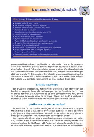 137
La contaminación ambiental y la respiración
geno, monóxido de carbono, formaldehídos, procedentes de cocinas, estufas, productos
de limpieza, cosméticos, pinturas, barnices, degradación de plásticos o detritus bioló-
gicos (mohos y ácaros). En los países subdesarrollados un riesgo añadido es el derivado
de la combustión de biomasa para uso doméstico (leña). El medio laboral es otro lugar
clásico de acumulación de sustancias potencialmente peligrosas para la respiración. En
ambos casos es importante la eventual coexistencia tóxica del humo de tabaco ambien-
tal. Todo ello será abordado específicamente en otros capítulos de esta obra.
Grandes catástrofes
Son situaciones excepcionales, habitualmente accidentes y por intervención del
hombre, en las que se liberan a la atmósfera gran cantidad de material tóxico, como
el referido de Bhopal o el hundimiento de las torres gemelas en Nueva York, en que
se produjo una inhalación masiva de partículas y tóxicos que afectó a bomberos y
ciudadanos, provocando síntomas respiratorios que persistían meses después.
¿Cuáles son sus efectos nocivos?
La contaminación produce daños ecológicos importantes. Un fenómeno de gran
trascendencia es el de la lluvia ácida, provocado al reaccionar los óxidos de sulfuro
y nitrógeno con el agua atmosférica, formando nubes tóxicas que se desplazan y
descargan su contenido a muchos kilómetros de su lugar de emisión.
Con respecto a los efectos sobre la salud, los síntomas que provoca son muy varia-
dos, oscilando desde molestias inespecíficas leves a síntomas más importantes que
afectan a la calidad de vida (Tablas 1 y 2). Pueden ser trastornos funcionales únicamen-
te detectados mediante exploraciones médicas, o exacerbaciones de enfermedades
Tabla 2. Efectos de la contaminación aérea sobre la salud
 Irritación ocular, de nariz y garganta
 Tos, irritación bronquial y dificultad respiratoria
 Síntomas parecidos al asma (sibilantes), tos y flemas
 Aumento de crisis en asmáticos
 Exacerbaciones de enfermedades crónicas como EPOC
 Aumenta el riesgo de ataques cardíacos
 Necesidad de atención médica imprevista
 Ingresos hospitalarios por exacerbaciones
 Mayor facilidad y sensibilidad para las infecciones respiratorias
 Retraso en el crecimiento intrauterino y parto prematuro
 Aumento de la mortalidad posnatal
 Reducción del crecimiento de la función respiratoria en adolescentes
 Mayor riesgo de asma, EPOC y cardiopatía isquémica
 Mayor riesgo de cáncer de pulmón
 Muertes prematuras en ancianos y enfermos cardiorrespiratorios
 