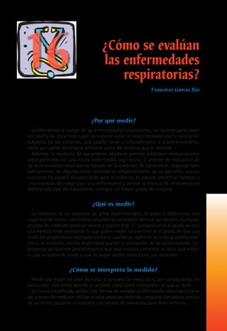 ¿Por qué medir?
Limitándonos al campo de las enfermedades respiratorias, las razones para medir
son múltiples. En primer lugar, se trata de evitar errores cometidos por la valoración
subjetiva de los síntomas, que puede llevar a infravalorarlos o a sobrevalorarlos,
tanto por parte del propio enfermo como del médico que lo atiende.
Además, la medición de parámetros objetivos permite establecer comparaciones
entre pacientes con una misma enfermedad respiratoria. El proceso de evaluación de
las enfermedades respiratorias basado en la medición de parámetros objetivos tam-
bién permite, en algunos casos, detectar un empeoramiento de un paciente, que en
ocasiones ha pasado desapercibido para el enfermo. Es posible identificar factores o
circunstancias de riesgo para una enfermedad y valorar la eficacia de intervenciones
(definir qué tipo de tratamiento consigue un mayor grado de mejoría).
¿Qué es medir?
La medición es un conjunto de actos experimentales dirigidos a determinar una
magnitud de modo cuantitativo, empleando los medios técnicos apropiados. Cualquier
proceso de medición debe ser exacto y preciso (Fig. 1). La exactitud es el grado en que
una medida mide realmente lo que quiere medir. La precisión es el grado en que una
medición proporciona resultados similares cuando se repite en las mismas condiciones.
Como es evidente, resulta importante que en la evaluación de las enfermedades res-
piratorias apliquemos procedimientos que sean exactos y precisos, es decir, que midan
lo que se pretende medir y que lo hagan tantas veces como sea necesario.
¿Cómo se interpreta lo medido?
Medir por medir no sirve de nada. El proceso de medición y, por consiguiente, de
evaluación sólo tiene sentido si se tiene claro cómo interpretar lo que se mide.
De forma simplificada, existen tres formas de manejar la información obtenida a través
del proceso de medición: utilizar el valor absoluto obtenido, comparar con valores previos
de un mismo paciente o comparar con valores de referencia para dicho enfermo.
¿Cómo se evalúan
las enfermedades
respiratorias?
Francisco García Río
16
 