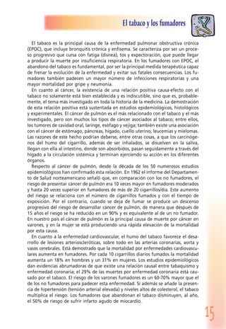 15
El tabaco y los fumadores
El tabaco es la principal causa de la enfermedad pulmonar obstructiva crónica
(EPOC), que incluye bronquitis crónica y enfisema. Se caracteriza por ser un proce-
so progresivo que cursa con fatiga (disnea), tos y expectoración, que puede llegar
a producir la muerte por insuficiencia respiratoria. En los fumadores con EPOC, el
abandono del tabaco es fundamental, por ser la principal medida terapéutica capaz
de frenar la evolución de la enfermedad y evitar sus fatales consecuencias. Los fu-
madores también padecen un mayor número de infecciones respiratorias y una
mayor mortalidad por gripe y neumonía.
En cuanto al cáncer, la existencia de una relación positiva causa-efecto con el
tabaco no solamente está bien establecida y es indiscutible, sino que es, probable-
mente, el tema más investigado en toda la historia de la medicina. La demostración
de esta relación positiva está sustentada en estudios epidemiológicos, histológicos
y experimentales. El cáncer de pulmón es el más relacionado con el tabaco y el más
investigado, pero son muchos los tipos de cáncer asociados al tabaco; entre ellos,
los tumores de cavidad oral, laringe, esófago y vejiga; también existe una asociación
con el cáncer de estómago, páncreas, hígado, cuello uterino, leucemias y mielomas.
Las razones de este hecho podrían deberse, entre otras cosas, a que los carcinóge-
nos del humo del cigarrillo, además de ser inhalados, se disuelven en la saliva,
llegan con ella al intestino, donde son absorbidos, pasan seguidamente a través del
hígado a la circulación sistémica y terminan ejerciendo su acción en los diferentes
órganos.
Respecto al cáncer de pulmón, desde la década de los 50 numerosos estudios
epidemiológicos han confirmado esta relación. En 1962 el informe del Departamen-
to de Salud norteamericano señaló que, en comparación con los no fumadores, el
riesgo de presentar cáncer de pulmón era 10 veces mayor en fumadores moderados
y hasta 20 veces superior en fumadores de más de 20 cigarrillos/día. Este aumento
del riesgo se relaciona con el número de cigarrillos fumados y con el tiempo de
exposición. Por el contrario, cuando se deja de fumar se produce un descenso
progresivo del riesgo de desarrollar cáncer de pulmón, de manera que después de
15 años el riesgo se ha reducido en un 90% y es equivalente al de un no fumador.
En nuestro país el cáncer de pulmón es la principal causa de muerte por cáncer en
varones, y en la mujer se está produciendo una rápida elevación de la mortalidad
por esta causa.
En cuanto a la enfermedad cardiovascular, el humo del tabaco favorece el desa-
rrollo de lesiones arterioscleróticas, sobre todo en las arterias coronarias, aorta y
vasos cerebrales. Está demostrado que la mortalidad por enfermedades cardiovascu-
lares aumenta en fumadores. Por cada 10 cigarrillos diarios fumados la mortalidad
aumenta un 18% en hombres y un 31% en mujeres. Los estudios epidemiológicos
dan evidencias abrumadoras de que existe una relación causal entre tabaquismo y
enfermedad coronaria; el 29% de las muertes por enfermedad coronaria está cau-
sado por el tabaco. El riesgo de los varones fumadores es un 60-70% mayor que el
de los no fumadores para padecer esta enfermedad. Si además se añade la presen-
cia de hipertensión (tensión arterial elevada) y niveles altos de colesterol, el tabaco
multiplica el riesgo. Los fumadores que abandonan el tabaco disminuyen, al año,
el 50% de riesgo de sufrir infarto agudo de miocardio.
 