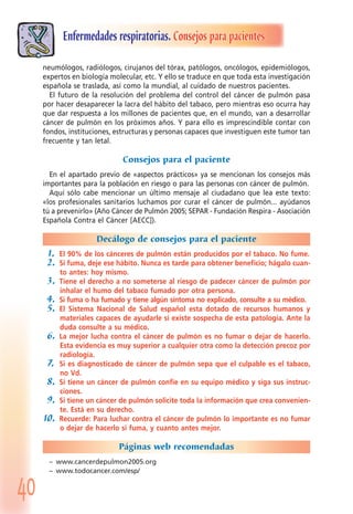 40
Enfermedades respiratorias. Consejos para pacientes
neumólogos, radiólogos, cirujanos del tórax, patólogos, oncólogos, epidemiólogos,
expertos en biología molecular, etc. Y ello se traduce en que toda esta investigación
española se traslada, así como la mundial, al cuidado de nuestros pacientes.
El futuro de la resolución del problema del control del cáncer de pulmón pasa
por hacer desaparecer la lacra del hábito del tabaco, pero mientras eso ocurra hay
que dar respuesta a los millones de pacientes que, en el mundo, van a desarrollar
cáncer de pulmón en los próximos años. Y para ello es imprescindible contar con
fondos, instituciones, estructuras y personas capaces que investiguen este tumor tan
frecuente y tan letal.
Consejos para el paciente
En el apartado previo de «aspectos prácticos» ya se mencionan los consejos más
importantes para la población en riesgo o para las personas con cáncer de pulmón.
Aquí sólo cabe mencionar un último mensaje al ciudadano que lea este texto:
«los profesionales sanitarios luchamos por curar el cáncer de pulmón... ayúdanos
tú a prevenirlo» (Año Cáncer de Pulmón 2005; SEPAR - Fundación Respira - Asociación
Española Contra el Cáncer [AECC]).
Decálogo de consejos para el paciente
1. El 90% de los cánceres de pulmón están producidos por el tabaco. No fume.
2. Si fuma, deje ese hábito. Nunca es tarde para obtener beneficio; hágalo cuan-
to antes: hoy mismo.
3. Tiene el derecho a no someterse al riesgo de padecer cáncer de pulmón por
inhalar el humo del tabaco fumado por otra persona.
4. Si fuma o ha fumado y tiene algún síntoma no explicado, consulte a su médico.
5. El Sistema Nacional de Salud español esta dotado de recursos humanos y
materiales capaces de ayudarle si existe sospecha de esta patología. Ante la
duda consulte a su médico.
6. La mejor lucha contra el cáncer de pulmón es no fumar o dejar de hacerlo.
Esta evidencia es muy superior a cualquier otra como la detección precoz por
radiología.
7. Si es diagnosticado de cáncer de pulmón sepa que el culpable es el tabaco,
no Vd.
8. Si tiene un cáncer de pulmón confie en su equipo médico y siga sus instruc-
ciones.
9. Si tiene un cáncer de pulmón solicite toda la información que crea convenien-
te. Está en su derecho.
10. Recuerde: Para luchar contra el cáncer de pulmón lo importante es no fumar
o dejar de hacerlo si fuma, y cuanto antes mejor.
Páginas web recomendadas
– www.cancerdepulmon2005.org
– www.todocancer.com/esp/
 