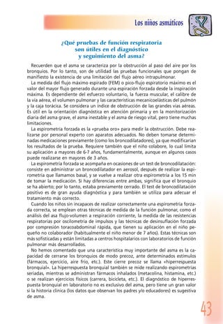43
Los niños asmáticos
¿Qué pruebas de función respiratoria
son útiles en el diagnóstico
y seguimiento del asma?
Recuerden que el asma se caracteriza por la obstrucción al paso del aire por los
bronquios. Por lo tanto, son de utilidad las pruebas funcionales que pongan de
manifiesto la existencia de una limitación del flujo aéreo intrapulmonar.
La medida del flujo máximo espirado (FEM) o pico-flujo espiratorio máximo es el
valor del mayor flujo generado durante una espiración forzada desde la inspiración
máxima. Es dependiente del esfuerzo voluntario, la fuerza muscular, el calibre de
la vía aérea, el volumen pulmonar y las características mecanicoelásticas del pulmón
y la caja torácica. Se considera un índice de obstrucción de las grandes vías aéreas.
Es útil en la orientación diagnóstica en atención primaria y en la monitorización
diaria del asma grave, el asma inestable y el asma de riesgo vital, pero tiene muchas
limitaciones.
La espirometría forzada es la «prueba oro» para medir la obstrucción. Debe rea-
lizarse por personal experto con aparatos adecuados. No deben tomarse determi-
nadas medicaciones previamente (como los broncodilatadores), ya que modificarían
los resultados de la prueba. Requiere también que el niño colabore, lo cual limita
su aplicación a mayores de 6-7 años, fundamentalmente, aunque en algunos casos
puede realizarse en mayores de 3 años.
La espirometría forzada se acompaña en ocasiones de un test de broncodilatación:
consiste en administrar un broncodilatador en aerosol, después de realizar la espi-
rometría que llamamos basal, y se vuelve a realizar otra espirometría a los 15 min
de tomar la medicación. Si hay diferencias entre ambas, significa que el bronquio
se ha abierto; por lo tanto, estaba previamente cerrado. El test de broncodilatación
positivo es de gran ayuda diagnóstica y para también se utiliza para adecuar el
tratamiento más correcto.
Cuando los niños sin incapaces de realizar correctamente una espirometría forza-
da correcta, se emplean otras técnicas de medida de la función pulmonar, como el
análisis del asa flujo-volumen a respiración corriente, la medida de las resistencias
respiratorias por oscilometría de impulsos y las técnicas de desinsuflación forzada
por compresión toracoabdominal rápida, que tienen su aplicación en el niño pe-
queño no colaborador (habitualmente el niño menor de 7 años). Estas técnicas son
más sofisticadas y están limitadas a centros hospitalarios con laboratorios de función
pulmonar más desarrollados.
No hemos comentado que una característica muy importante del asma es la ca-
pacidad de cerrarse los bronquios de modo precoz, ante determinados estímulos
(fármacos, ejercicio, aire frío, etc.). Este cierre precoz se llama «hiperrespuesta
bronquial». La hiperrespuesta bronquial también se mide realizando espirometrías
seriadas, mientras se administran fármacos inhalados (metacolina, histamina, etc.)
o se realizan ejercicios físicos (carrera, bicicleta, etc.). El diagnóstico de hiperres-
puesta bronquial en laboratorio no es exclusivo del asma, pero tiene un gran valor
si la historia clínica (los datos que observan los padres y/o educadores) es sugestiva
de asma.
 
