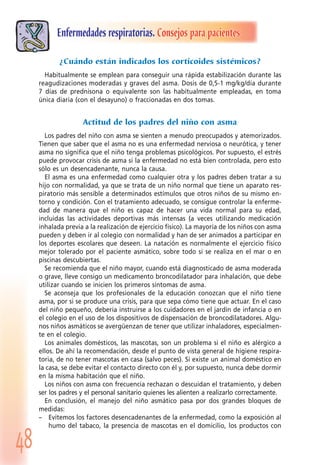 48
Enfermedades respiratorias. Consejos para pacientes
¿Cuándo están indicados los corticoides sistémicos?
Habitualmente se emplean para conseguir una rápida estabilización durante las
reagudizaciones moderadas y graves del asma. Dosis de 0,5-1 mg/kg/día durante
7 días de prednisona o equivalente son las habitualmente empleadas, en toma
única diaria (con el desayuno) o fraccionadas en dos tomas.
Actitud de los padres del niño con asma
Los padres del niño con asma se sienten a menudo preocupados y atemorizados.
Tienen que saber que el asma no es una enfermedad nerviosa o neurótica, y tener
asma no significa que el niño tenga problemas psicológicos. Por supuesto, el estrés
puede provocar crisis de asma si la enfermedad no está bien controlada, pero esto
sólo es un desencadenante, nunca la causa.
El asma es una enfermedad como cualquier otra y los padres deben tratar a su
hijo con normalidad, ya que se trata de un niño normal que tiene un aparato res-
piratorio más sensible a determinados estímulos que otros niños de su mismo en-
torno y condición. Con el tratamiento adecuado, se consigue controlar la enferme-
dad de manera que el niño es capaz de hacer una vida normal para su edad,
incluidas las actividades deportivas más intensas (a veces utilizando medicación
inhalada previa a la realización de ejercicio físico). La mayoría de los niños con asma
pueden y deben ir al colegio con normalidad y han de ser animados a participar en
los deportes escolares que deseen. La natación es normalmente el ejercicio físico
mejor tolerado por el paciente asmático, sobre todo si se realiza en el mar o en
piscinas descubiertas.
Se recomienda que el niño mayor, cuando está diagnosticado de asma moderada
o grave, lleve consigo un medicamento broncodilatador para inhalación, que debe
utilizar cuando se inicien los primeros síntomas de asma.
Se aconseja que los profesionales de la educación conozcan que el niño tiene
asma, por si se produce una crisis, para que sepa cómo tiene que actuar. En el caso
del niño pequeño, debería instruirse a los cuidadores en el jardín de infancia o en
el colegio en el uso de los dispositivos de dispensación de broncodilatadores. Algu-
nos niños asmáticos se avergüenzan de tener que utilizar inhaladores, especialmen-
te en el colegio.
Los animales domésticos, las mascotas, son un problema si el niño es alérgico a
ellos. De ahí la recomendación, desde el punto de vista general de higiene respira-
toria, de no tener mascotas en casa (salvo peces). Si existe un animal doméstico en
la casa, se debe evitar el contacto directo con él y, por supuesto, nunca debe dormir
en la misma habitación que el niño.
Los niños con asma con frecuencia rechazan o descuidan el tratamiento, y deben
ser los padres y el personal sanitario quienes les alienten a realizarlo correctamente.
En conclusión, el manejo del niño asmático pasa por dos grandes bloques de
medidas:
– Evitemos los factores desencadenantes de la enfermedad, como la exposición al
humo del tabaco, la presencia de mascotas en el domicilio, los productos con
 