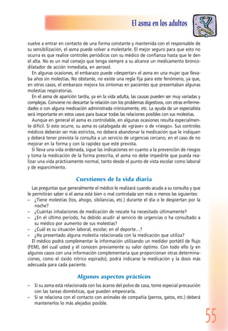 55
El asma en los adultos
vuelve a entrar en contacto de una forma constante y mantenida con el responsable de
su sensibilización, el asma puede volver a molestarle. El mejor seguro para que esto no
ocurra es que realice controles periódicos con su médico de confianza hasta que le den
el alta. No es un mal consejo que tenga siempre a su alcance un medicamento bronco-
dilatador de acción inmediata, en aerosol.
En algunas ocasiones, el embarazo puede «despertar» el asma en una mujer que lleva-
ba años sin molestias. No obstante, no existe una regla fija para este fenómeno, ya que,
en otros casos, el embarazo mejora los síntomas en pacientes que presentaban algunas
molestias respiratorias.
En el asma de aparición tardía, ya en la vida adulta, las causas pueden ser muy variadas y
complejas. Conviene no descartar la relación con los problemas digestivos, con otras enferme-
dades o con alguna medicación administrada crónicamente, etc. La ayuda de un especialista
será importante en estos casos para buscar todas las relaciones posibles con sus molestias.
Aunque en general el asma es controlable, en algunas ocasiones resulta especialmen-
te difícil. Si esto ocurre, su asma es catalogada de «grave» o de «riesgo». Sus controles
médicos deberán ser más estrictos, no deberá abandonar la medicación que le indiquen
y deberá tener prevista la consulta a un servicio de urgencias cercano, en el caso de no
mejorar en la forma y con la rapidez que esté prevista.
Si lleva una vida ordenada, sigue las indicaciones en cuanto a la prevención de riesgos
y toma la medicación de la forma prescrita, el asma no debe impedirle que pueda rea-
lizar una vida prácticamente normal, tanto desde el punto de vista escolar como laboral
y de esparcimiento.
Cuestiones de la vida diaria
Las preguntas que generalmente el médico le realizará cuando acuda a su consulta y que
le permitirán saber si el asma está bien o mal controlada son más o menos las siguientes:
– ¿Tiene molestias (tos, ahogo, sibilancias, etc.) durante el día o le despiertan por la
noche?
– ¿Cuántas inhalaciones de medicación de rescate ha necesitado últimamente?
– ¿En el último periodo, ha debido acudir al servicio de urgencias o ha consultado a
su médico por aumento de sus molestias?
– ¿Cuál es su situación laboral, escolar, en el deporte…?
– ¿Ha presentado alguna molestia relacionada con la medicación que utiliza?
El médico podrá complementar la información utilizando un medidor portátil de flujo
(FEM), del cual usted y él conocen previamente su valor óptimo. Con todo ello (y en
algunos casos con una información complementaria que proporcionan otras determina-
ciones, como el óxido nítrico espirado), podrá indicarse la medicación y la dosis más
adecuada para cada paciente.
Algunos aspectos prácticos
– Si su asma está relacionada con los ácaros del polvo de casa, tome especial precaución
con las tareas domésticas, que pueden empeorarla.
– Si se relaciona con el contacto con animales de compañía (perros, gatos, etc.) deberá
mantenerlos lo más alejados posible.
 