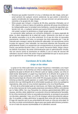 64
Enfermedades respiratorias. Consejos para pacientes
– Personas que pueden transmitir el virus a individuos de alto riesgo, como per-
sonal sanitario de cualquier servicio asistencial, las que asisten a domicilio a
sujetos considerados de riesgo elevado, y las que conviven con personas perte-
necientes a los grupos de alto riesgo.
– Otros grupos que incluyen a mayores de 50 años, pacientes infectados con el
VIH, viajeros a zonas en época de epidemia, personas del grupo de profesiona-
les indispensables para la sociedad como bomberos, cuerpos de seguridad, pro-
tección civil, etc., y cualquier persona que quiera limitar el impacto de la infec-
ción gripal, aunque no pertenezca a ningún grupo especial.
La vacunación debe realizarse con suficiente antelación a la época esperada de
gripe. La dosis dependerá de la edad del sujeto. Solamente una dosis en caso
de adultos vacunados o no en años anteriores. En el caso de niños no vacunados
previamente, menores de 9 años, se aconsejan dos dosis separadas por 1 mes de
intervalo para conseguir valores de protección adecuados. Las vacunaciones contra
la gripe son seguras y bien toleradas. Las reacciones adversas más frecuentes son
generalmente locales y se caracterizan por enrojecimiento en el punto de adminis-
tración, que persiste durante 2 días, y con menor frecuencia fiebre, fatiga o discre-
tos dolores musculares. No existe contraindicación para la administración simultá-
nea con vacuna contra el neumococo en adultos ni con el resto de vacunas del
calendario vacunal infantil. No existe ninguna posibilidad de que la vacuna provo-
que la aparición de una infección por virus gripal.
Cuestiones de la vida diaria
Gripe en los niños
La gripe en los niños suele tener una mayor frecuencia e intensidad y una mayor
tasa de transmisión. En las familias con niños en edad escolar, cuando se produce una
epidemia de gripe la difusión de la infección suele ser rápida y amplia. Los niños en
edad escolar desempeñan un papel muy importante en la difusión de la gripe en la
comunidad, aunque presenten un cuadro clínico leve. En algunos estudios se han
descrito porcentajes de infección entre el 60-75% de grupos escolares. Además de los
síntomas ya descritos, puede aparecer un cuadro febril inespecífico o un cuadro res-
piratorio de crup indistinguible de la enfermedad causada por otros virus patógenos
respiratorios, tales como el virus sincitial respiratorio o los virus Parainfluenza.
El inicio de la enfermedad suele ser más brusco, con fiebre más elevada, y además
en los niños menores de 4 años puede presentarse somnolencia (50%) y convulsiones
por la fiebre (20%). Son muy frecuentes los síntomas gastrointestinales (40%) con
náuseas, vómitos y dolor abdominal. La evolución clínica es habitualmente favorable.
En los niños menores de 9 años no vacunados previamente, se aconseja la vacunación
con dos dosis, separadas 1 mes, con el fin de conseguir valores de protección adecua-
dos. Si es posible, se debe administrar la segunda dosis antes del mes de diciembre.
El lugar de inyección será la cara anterolateral del muslo en niños de corta edad. En
los niños no existe contraindicación alguna para que pueda administrarse juntamen-
te con el resto de vacunas recomendadas en el calendario vacunal.
 