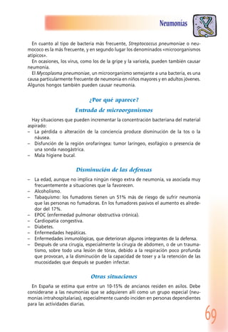 69
Neumonías
En cuanto al tipo de bacteria más frecuente, Streptococcus pneumoniae o neu-
mococo es la más frecuente, y en segundo lugar los denominados «microorganismos
atípicos».
En ocasiones, los virus, como los de la gripe y la varicela, pueden también causar
neumonía.
El Mycoplasma pneumoniae, un microorganismo semejante a una bacteria, es una
causa particularmente frecuente de neumonía en niños mayores y en adultos jóvenes.
Algunos hongos también pueden causar neumonía.
¿Por qué aparece?
Entrada de microorganismos
Hay situaciones que pueden incrementar la concentración bacteriana del material
aspirado:
– La pérdida o alteración de la conciencia produce disminución de la tos o la
náusea.
– Disfunción de la región orofaríngea: tumor laríngeo, esofágico o presencia de
una sonda nasogástrica.
– Mala higiene bucal.
Disminución de las defensas
– La edad, aunque no implica ningún riesgo extra de neumonía, va asociada muy
frecuentemente a situaciones que la favorecen.
– Alcoholismo.
– Tabaquismo: los fumadores tienen un 51% más de riesgo de sufrir neumonía
que las personas no fumadoras. En los fumadores pasivos el aumento es alrede-
dor del 17%.
– EPOC (enfermedad pulmonar obstructiva crónica).
– Cardiopatía congestiva.
– Diabetes.
– Enfermedades hepáticas.
– Enfermedades inmunológicas, que deterioran algunos integrantes de la defensa.
– Después de una cirugía, especialmente la cirugía de abdomen, o de un trauma-
tismo, sobre todo una lesión de tórax, debido a la respiración poco profunda
que provocan, a la disminución de la capacidad de toser y a la retención de las
mucosidades que después se pueden infectar.
Otras situaciones
En España se estima que entre un 10-15% de ancianos residen en asilos. Debe
considerarse a las neumonías que se adquieren allí como un grupo especial (neu-
monías intrahospitalarias), especialmente cuando inciden en personas dependientes
para las actividades diarias.
 