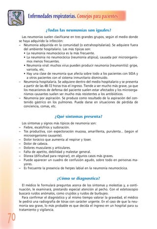 70
Enfermedades respiratorias. Consejos para pacientes
¿Todas las neumonías son iguales?
Las neumonías suelen clasificarse en tres grandes grupos, según el medio donde
se haya adquirido la infección:
– Neumonía adquirida en la comunidad (o extrahospitalarias). Se adquiere fuera
del ambiente hospitalario. Las más típicas son:
• La neumonía neumocócica es la más frecuente.
• La neumonía no neumocócica (neumonía atípica), causada por microorganis-
mos menos frecuentes.
• Neumonía viral: muchos virus pueden producir neumonía (neumonitis): gripe,
varicela, etc.
• Hay una clase de neumonía que afecta sobre todo a los pacientes con SIDA y
a otros pacientes con el sistema inmunitario disminuido.
– Neumonía hospitalaria. Se adquiere dentro del medio hospitalario y se presenta
a partir de las 48-72 horas tras el ingreso. Tiende a ser mucho más grave, ya que
los mecanismos de defensa del paciente suelen estar afectados y los microorga-
nismos causantes suelen ser mucho más resistentes a los antibióticos.
– Neumonía por aspiración. Se produce como resultado de la aspiración del con-
tenido gástrico en los pulmones. Puede darse en situaciones de pérdida de
conciencia, comas, etc.
¿Qué síntomas presenta?
Los síntomas y signos más típicos de neumonía son:
– Fiebre, escalofríos y sudoración.
– Tos productiva, con expectoración mucosa, amarillenta, purulenta... (según el
microorganismo causante).
– Dolor torácico que aumenta al respirar y toser.
– Dolor de cabeza.
– Dolores musculares y articulares.
– Falta de apetito, debilidad y malestar general.
– Disnea (dificultad para respirar), en algunos casos más graves.
– Puede aparecer un cuadro de confusión agudo, sobre todo en personas ma-
yores.
– Es frecuente la presencia de herpes labial en la neumonía neumocócica.
¿Cómo se diagnostica?
El médico le formulará preguntas acerca de los síntomas y molestias y, a conti-
nuación, le examinará, prestando especial atención al pecho. Con el estetoscopio
buscará ruidos anómalos, como crujidos y ruidos de burbujeo.
Para confirmar el diagnóstico y al mismo tiempo valorar la gravedad, el médico
le pedirá una radiografía de tórax con carácter urgente. En el caso de que la neu-
monía sea grave, lo más probable es que decida el ingreso en un hospital para su
tratamiento y vigilancia.
 