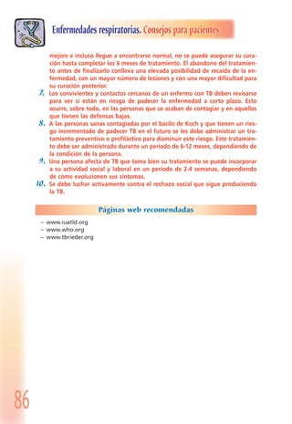 86
Enfermedades respiratorias. Consejos para pacientes
mejore e incluso llegue a encontrarse normal, no se puede asegurar su cura-
ción hasta completar los 6 meses de tratamiento. El abandono del tratamien-
to antes de finalizarlo conlleva una elevada posibilidad de recaída de la en-
fermedad, con un mayor número de lesiones y con una mayor dificultad para
su curación posterior.
7. Los convivientes y contactos cercanos de un enfermo con TB deben revisarse
para ver si están en riesgo de padecer la enfermedad a corto plazo. Esto
ocurre, sobre todo, en las personas que se acaban de contagiar y en aquellas
que tienen las defensas bajas.
8. A las personas sanas contagiadas por el bacilo de Koch y que tienen un ries-
go incrementado de padecer TB en el futuro se les debe administrar un tra-
tamiento preventivo o profiláctico para disminuir este riesgo. Este tratamien-
to debe ser administrado durante un periodo de 6-12 meses, dependiendo de
la condición de la persona.
9. Una persona afecta de TB que toma bien su tratamiento se puede incorporar
a su actividad social y laboral en un periodo de 2-4 semanas, dependiendo
de cómo evolucionen sus síntomas.
10. Se debe luchar activamente contra el rechazo social que sigue produciendo
la TB.
Páginas web recomendadas
– www.iuatld.org
– www.who.org
– www.tbrieder.org
 