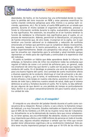 90
Enfermedades respiratorias. Consejos para pacientes
depredados. De hecho, en los humanos hay una enfermedad donde no repro-
duce la pérdida del tono muscular en REM y estas personas escenifican los
sueños creando conductas peligrosas para ellos mismos o su pareja (salir co-
rriendo, agresiones, etc.). Por lo tanto, el sueño REM podría ser un estado que
permite, durante el mismo (aislado el organismo del ambiente), procesar a
fondo la información recibida durante la vigilia, evaluándola y almacenando
la más significativa. Por extensión, los ensueños en el ser humano tendrían la
función de reelaborar la información más significativa para el sujeto, en un
proceso de memorización. Además, permitirían la liberalización, sin prejuicios,
de fuertes emociones que, de otro modo, irrumpirían en la vigilia, con lo que
tendrían una función adicional en la elaboración y reducción de conflictos
emocionales al tiempo que permitiría que se cumplieran deseos inconscientes.
Este supuesto, basado en la teoría psicoanalítica, es, sin embargo, difícil de
probar experimentalmente. Desde una perspectiva más actual, se ha sugerido
que los ensueños son importantes para la actividad y salud mentales porque
representan un medio para dar significado y continuidad a la experiencia vital
del individuo.
El sueño es también un hábito que debe aprenderse desde la infancia. Sin
embargo, es llamativo cómo de niños nos enseñaron todas las conductas que
regulan el hábito de comer o el control de esfínteres pero, en general, nada
nos enseñaron de cómo hay que dormir y cuáles son las pautas que regulan la
conducta del sueño. En el decálogo se presenta una serie de consejos básicos
para una buena higiene del sueño. Una cantidad de sueño insuficiente afecta
a diversos aspectos de la conducta: disminuye el nivel de activación y de aler-
ta durante la vigilia y, por lo tanto, el rendimiento durante el día; nos hace
menos eficaces y más torpes en nuestra vida diaria; aumenta el riesgo de acci-
dentes de todo tipo y deteriora nuestro estado de salud, dado que el sistema
defensivo se activa y fortalece durante el sueño. Por lo tanto, la idea defendi-
da por algunos de que dormir es una pérdida de tiempo es profundamente
falsa. Dormir es un placer extraordinariamente útil para nuestra salud y nues-
tra calidad de vida.
¿Qué es el ronquido?
El ronquido es una vibración del paladar blando durante el sueño como con-
secuencia de su relajación. Roncar a diario, o casi a diario, lo llamamos ronqui-
do habitual, y es muy frecuente. Estudios realizados en España han confirmado
que el 50% de los hombres y el 25% de las mujeres ronca más de 5 días/sema-
na. Actualmente no se ha demostrado de manera clara que roncar aisladamen-
te, sin tener apneas, sea una enfermedad. No obstante, resulta un inconveniente
muy importante que afecta a casi 2.000 millones de personas en todo el mundo.
En todo caso, algunos estudios empiezan a señalar que los niños que roncan
pueden tener alteraciones cognitivas y de su rendimiento intelectual. Esto po-
dría tener mucha importancia porque se sabe que el 10-13% de los niños son
 