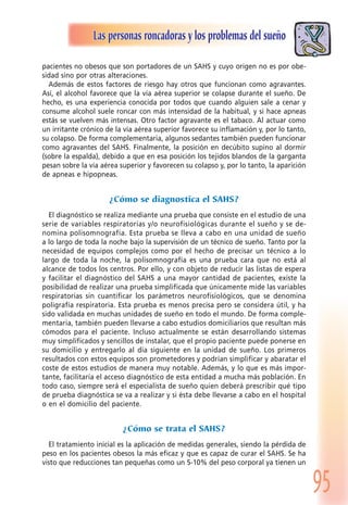 95
Las personas roncadoras y los problemas del sueño
pacientes no obesos que son portadores de un SAHS y cuyo origen no es por obe-
sidad sino por otras alteraciones.
Además de estos factores de riesgo hay otros que funcionan como agravantes.
Así, el alcohol favorece que la vía aérea superior se colapse durante el sueño. De
hecho, es una experiencia conocida por todos que cuando alguien sale a cenar y
consume alcohol suele roncar con más intensidad de la habitual, y si hace apneas
estás se vuelven más intensas. Otro factor agravante es el tabaco. Al actuar como
un irritante crónico de la vía aérea superior favorece su inflamación y, por lo tanto,
su colapso. De forma complementaria, algunos sedantes también pueden funcionar
como agravantes del SAHS. Finalmente, la posición en decúbito supino al dormir
(sobre la espalda), debido a que en esa posición los tejidos blandos de la garganta
pesan sobre la vía aérea superior y favorecen su colapso y, por lo tanto, la aparición
de apneas e hipopneas.
¿Cómo se diagnostica el SAHS?
El diagnóstico se realiza mediante una prueba que consiste en el estudio de una
serie de variables respiratorias y/o neurofisiológicas durante el sueño y se de-
nomina polisomnografía. Esta prueba se lleva a cabo en una unidad de sueño
a lo largo de toda la noche bajo la supervisión de un técnico de sueño. Tanto por la
necesidad de equipos complejos como por el hecho de precisar un técnico a lo
largo de toda la noche, la polisomnografía es una prueba cara que no está al
alcance de todos los centros. Por ello, y con objeto de reducir las listas de espera
y facilitar el diagnóstico del SAHS a una mayor cantidad de pacientes, existe la
posibilidad de realizar una prueba simplificada que únicamente mide las variables
respiratorias sin cuantificar los parámetros neurofisiológicos, que se denomina
poligrafía respiratoria. Esta prueba es menos precisa pero se considera útil, y ha
sido validada en muchas unidades de sueño en todo el mundo. De forma comple-
mentaria, también pueden llevarse a cabo estudios domiciliarios que resultan más
cómodos para el paciente. Incluso actualmente se están desarrollando sistemas
muy simplificados y sencillos de instalar, que el propio paciente puede ponerse en
su domicilio y entregarlo al día siguiente en la unidad de sueño. Los primeros
resultados con estos equipos son prometedores y podrían simplificar y abaratar el
coste de estos estudios de manera muy notable. Además, y lo que es más impor-
tante, facilitaría el acceso diagnóstico de esta entidad a mucha más población. En
todo caso, siempre será el especialista de sueño quien deberá prescribir qué tipo
de prueba diagnóstica se va a realizar y si ésta debe llevarse a cabo en el hospital
o en el domicilio del paciente.
¿Cómo se trata el SAHS?
El tratamiento inicial es la aplicación de medidas generales, siendo la pérdida de
peso en los pacientes obesos la más eficaz y que es capaz de curar el SAHS. Se ha
visto que reducciones tan pequeñas como un 5-10% del peso corporal ya tienen un
 
