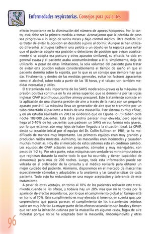 96
Enfermedades respiratorias. Consejos para pacientes
efecto importante en la disminución del número de apneas-hipopneas. Por lo tan-
to, está debe ser la primera medida a tomar. Aconsejamos que la pérdida de peso
sea progresiva a lo largo de varios meses y bajo control médico. Otra medida útil
es tratar de evitar la posición en decúbito supino al dormir. Aunque se han utiliza-
do diferentes artilugios (adherir una pelota o un objeto en la espalda para evitar
que el paciente adopte esa posición o detectores de posición que avisan acústica-
mente si se adopta esa postura y otros aparatos similares), su eficacia ha sido en
general escasa y el paciente acaba acostumbrándose a él o, simplemente, deja de
utilizarlo. A pesar de estas limitaciones, la sola voluntad del paciente para tratar
de evitar esta posición reduce considerablemente el tiempo de sueño en que el
paciente dormirá sobre la espalda, por lo que es un consejo que siempre hay que
dar. Finalmente, y dentro de las medidas generales, evitar los factores agravantes
como el alcohol, sobre todo a partir de las 18 horas, y el tabaco son también me-
didas necesarias y útiles.
El tratamiento más importante de los SAHS moderados-graves es la máquina de
presión positiva continua en la vía aérea superior, que se denomina por las siglas
inglesas CPAP (continuous positive airway pressure). Este tratamiento consiste en
la aplicación de una discreta presión de aire a través de la nariz con un pequeño
aparato portátil. La máquina lleva un generador de aire que se transmite por un
tubo conectado al paciente a través de una mascarilla. Este sistema es muy eficaz,
y en un estudio realizado en 2003 se evidenció que en España lo utilizaban cada
noche 109.000 pacientes. Esta cifra podría parecer muy elevada, pero apenas
llega al 5-10% de los pacientes que padecen un SAHS en sus formas más graves,
por lo que estamos aún muy lejos de haber llegado a la situación ideal. La CPAP,
desde su creación inicial por el equipo del Dr. Collin Sullivan en 1981, se ha mo-
dificado de manera muy importante. Los primeros equipos eran muy grandes y
producían ruidos molestos. Asimismo, las mascarillas eran incómodas y causaban
muchas molestias. Hoy día el mercado de estos sistemas está en continuo cambio.
Los equipos de CPAP actuales son pequeños, cómodos y muy manejables, con
pesos de 1-2 kg. Por otra parte, estas máquinas son verdaderas minicomputadoras
que registran durante la noche todo lo que ha ocurrido, y tienen capacidad de
almacenaje para más de 200 noches. Luego, toda esta información puede ser
volcada en el ordenador de la consulta y el médico revisarla para obtener un
mejor cuidado del paciente. Asimismo, disponemos en el mercado de mascarillas
especialmente cómodas y adaptables a la anatomía y las características de cada
paciente. Todo esto ha redundado en una mayor aceptación y tolerancia de este
tratamiento.
A pesar de estas ventajas, en torno al 10% de los pacientes rechazan este trata-
miento cuando se les ofrece, y todavía hay un 20% más que no lo tolera por la
aparición de efectos secundarios, por lo que el cumplimiento global en Europa está
en torno al 70%. Este cumplimiento es muy elevado si tenemos en cuenta que, por
sorprendente que pueda parecer, el cumplimiento de los tratamientos crónicos
suele ser muy inferior. La mayor parte de los efectos secundarios son locales y tienen
que ver con la irritación cutánea por la mascarilla en algunos casos, fugas de aire
molestas porque no se ha adaptado bien la mascarilla, rinoconjuntivitis y otras
 
