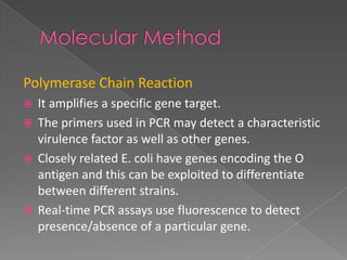 Polymerase Chain Reaction
 It amplifies a specific gene target.
 The primers used in PCR may detect a characteristic
virulence factor as well as other genes.
 Closely related E. coli have genes encoding the O
antigen and this can be exploited to differentiate
between different strains.
 Real-time PCR assays use fluorescence to detect
presence/absence of a particular gene.
 