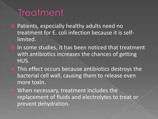  Patients, especially healthy adults need no
treatment for E. coli infection because it is self-
limited.
 In some studies, it has been noticed that treatment
with antibiotics increases the chances of getting
HUS.
 This effect occurs because antibiotics destroys the
bacterial cell wall, causing them to release even
more toxin.
 When necessary, treatment includes the
replacement of fluids and electrolytes to treat or
prevent dehydration.
 