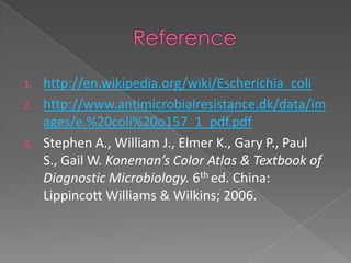 1. http://en.wikipedia.org/wiki/Escherichia_coli
2. http://www.antimicrobialresistance.dk/data/im
ages/e.%20coli%20o157_1_pdf.pdf
3. Stephen A., William J., Elmer K., Gary P., Paul
S., Gail W. Koneman’s Color Atlas & Textbook of
Diagnostic Microbiology. 6th ed. China:
Lippincott Williams & Wilkins; 2006.
 