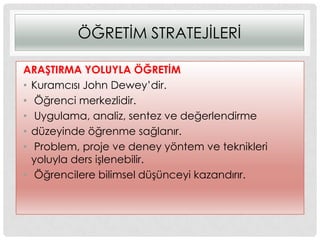 ÖĞRETĠM STRATEJĠLERĠ
ARAġTIRMA YOLUYLA ÖĞRETĠM
• Kuramcısı John Dewey‟dir.
• Öğrenci merkezlidir.
• Uygulama, analiz, sentez ve değerlendirme
• düzeyinde öğrenme sağlanır.
• Problem, proje ve deney yöntem ve teknikleri
yoluyla ders iĢlenebilir.
• Öğrencilere bilimsel düĢünceyi kazandırır.
 