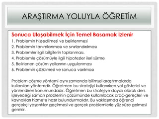 ARAġTIRMA YOLUYLA ÖĞRETĠM
Sonuca UlaĢabilmek Ġçin Temel Basamak Ġzlenir
1. Problemin hissedilmesi ve belirlenmesi
2. Problemin tanımlanması ve sınırlandırılması
3. Problemler ilgili bilgilerin toplanması.
4. Problemle çözümüyle ilgili hipotezler ileri sürme
5. Belirlenen çözüm yollarının uygulanması
6. Problemin çözülmesi ve sonuca varılması
Problem çözme yöntemi aynı zamanda bilimsel araĢtırmalarda
kullanılan yöntemdir. Öğretmen bu stratejiyi kullanırken yol gösterici ve
yönlendiren konumundadır. Öğretmen bu stratejiye dayalı olarak ders
iĢleyeceği zaman problemin çözümünde kullanılacak araç-gereçleri ve
kaynakları hizmete hazır bulundurmalıdır. Bu yaklaĢımda öğrenci
gerçekçi yaĢantılar geçirmesi ve gerçek problemlerle yüz yüze gelmesi
gerekir.
 