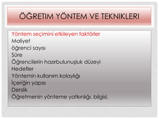 ÖĞRETIM YÖNTEM VE TEKNIKLERI
Yöntem seçimini etkileyen faktörler
Maliyet
öğrenci sayısı
Süre
Öğrencilerin hazırbulunuĢluk düzeyi
Hedefler
Yöntemin kullanım kolaylığı
Ġçeriğin yapısı
Derslik
Öğretmenin yönteme yatkınlığı, bilgisi.
 