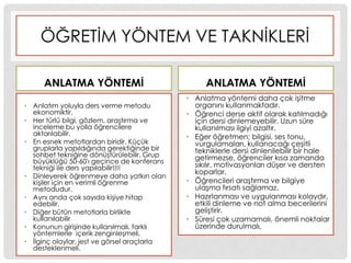 ÖĞRETĠM YÖNTEM VE TAKNĠKLERĠ
ANLATMA YÖNTEMĠ
• Anlatım yoluyla ders verme metodu
ekonomiktir.
• Her türlü bilgi, gözlem, araĢtırma ve
inceleme bu yolla öğrencilere
aktarılabilir.
• En esnek metotlardan biridir. Küçük
gruplarla yapıldığında gerektiğinde bir
sohbet tekniğine dönüĢtürülebilir. Grup
büyüklüğü 50-60'ı geçince de konferans
tekniği ile ders yapılabilir!!!!
• Dinleyerek öğrenmeye daha yatkın olan
kiĢiler için en verimli öğrenme
metodudur.
• Aynı anda çok sayıda kiĢiye hitap
edebilir.
• Diğer bütün metotlarla birlikte
kullanılabilir
• Konunun giriĢinde kullanılmalı, farklı
yöntemlerle içerik zenginleĢmeli,
• Ġlginç olaylar, jest ve görsel araçlarla
desteklenmeli.
ANLATMA YÖNTEMĠ
• Anlatma yöntemi daha çok iĢitme
organını kullanmaktadır.
• Öğrenci derse aktif olarak katılmadığı
için dersi dinlemeyebilir. Uzun süre
kullanılması ilgiyi azaltır.
• Eğer öğretmen; bilgisi, ses tonu,
vurgulamaları, kullanacağı çeĢitli
tekniklerle dersi dinlenilebilir bir hale
getirmezse, öğrenciler kısa zamanda
sıkılır, motivasyonları düĢer ve dersten
koparlar.
• Öğrencileri araĢtırma ve bilgiye
ulaĢma fırsatı sağlamaz.
• Hazırlanması ve uygulanması kolaydır,
etkili dinleme ve not alma becerilerini
geliĢtirir.
• Süresi çok uzamamalı, önemli noktalar
üzerinde durulmalı,
 