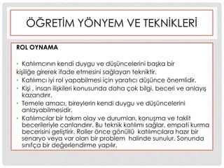 ÖĞRETĠM YÖNYEM VE TEKNĠKLERĠ
ROL OYNAMA
• Katılımcının kendi duygu ve düĢüncelerini baĢka bir
kiĢiliğe girerek ifade etmesini sağlayan tekniktir.
• Katılımcı iyi rol yapabilmesi için yaratıcı düĢünce önemlidir.
• KiĢi , insan iliĢkileri konusunda daha çok bilgi, beceri ve anlayıĢ
kazandırır.
• Temele amacı, bireylerin kendi duygu ve düĢüncelerini
anlayabilmesidir.
• Katılımcılar bir takım olay ve durumları, konuĢma ve taklit
becerileriyle canlandırır. Bu teknik katılımı sağlar, empati kurma
becerisini geliĢtirir. Roller önce gönüllü katılımcılara hazır bir
senaryo veya var olan bir problem halinde sunulur. Sonunda
sınıfça bir değerlendirme yapılır.
 