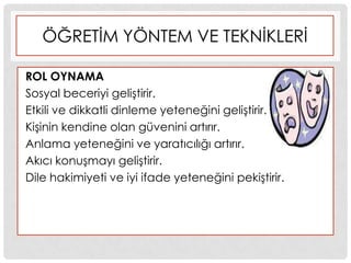 ÖĞRETĠM YÖNTEM VE TEKNĠKLERĠ
ROL OYNAMA
Sosyal beceriyi geliĢtirir.
Etkili ve dikkatli dinleme yeteneğini geliĢtirir.
KiĢinin kendine olan güvenini artırır.
Anlama yeteneğini ve yaratıcılığı artırır.
Akıcı konuĢmayı geliĢtirir.
Dile hakimiyeti ve iyi ifade yeteneğini pekiĢtirir.
 