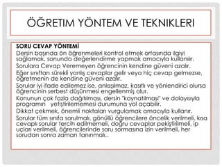 ÖĞRETIM YÖNTEM VE TEKNIKLERI
SORU CEVAP YÖNTEMĠ
Dersin baĢında ön öğrenmeleri kontrol etmek ortasında ilgiyi
sağlamak, sonunda değerlendirme yapmak amacıyla kullanılır.
Sorulara Cevap Veremeyen öğrencinin kendine güveni azalır.
Eğer sınıftan sürekli yanlıĢ cevaplar gelir veya hiç cevap gelmezse,
öğretmenin de kendine güveni azalır.
Sorular iyi ifade edilemez ise, anlaĢılmaz, kasıtlı ve yönlendirici olursa
öğrencinin serbest düĢünmesi engellenmiĢ olur.
Konunun çok fazla dağıtılması, dersin "kaynatılması" ve dolayısıyla
programın yetiĢtirilememesi durumuna yol açabilir.
Dikkat çekmek, önemli noktaları vurgulamak amacıyla kullanır.
Sorular tüm sınıfa sorulmalı, gönüllü öğrencilere öncelik verilmeli, kısa
cevaplı sorular tercih edilmemeli, doğru cevaplar pekiĢtirilmeli, ip
uçları verilmeli, öğrencilerinde soru sormasına izin verilmeli, her
sorudan sonra zaman tanınmalı..
 