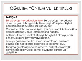 ÖĞRETIM YÖNTEM VE TEKNIKLERI
TARTIġMA
Soru-cevap metodundan farkı: Soru-cevap metoduna
nazaran çok daha geniĢ katılımla, eĢit düzeydeki kiĢilerin
belli konuları konuĢması söz konusudur.
Çocukları, daha sonra yetiĢkin birer üye olarak katılacakları
demokratik toplumun tartıĢmalarına hazırlar.
Katılımcı kendini kontrol etmeyi, hoĢgörülü olmayı, nazik
olmayı, disiplinli davranmayı öğrenir.
Konuyu çözümleme, kavrama, yorumlama, problem
çözme gibi noktalarda öğrencilere yardımcı olur.
TartıĢma grupları içinde katılımcıya aidiyet, arkadaĢlık,
dayanıĢma gibi yüksek sosyal duyguları öğrenir ve
geliĢtirirler.
 