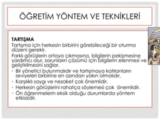 ÖĞRETĠM YÖNTEM VE TEKNĠKLERĠ
TARTIġMA
TartıĢma için herkesin birbirini görebileceği bir oturma
düzeni gerekir.
Farklı görüĢlerin ortaya çıkmasına, bilgilerin pekiĢmesine
yardımcı olur, sorunların çözümü için bilgilerin elenmesi ve
geliĢtirilmesini sağlar.
• Bir yönetici bulunmalıdır ve tartıĢmaya katılanların
seviyeleri birbirine en azından yakın olmalıdır.
• KarĢılıklı saygı ve nezaket çok önemlidir.
• Herkesin görüĢlerini rahatça söylemesi çok önemlidir.
• Ön öğrenmelerin eksik olduğu durumlarda yöntem
etkisizdir.
 
