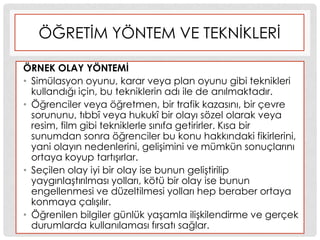 ÖĞRETĠM YÖNTEM VE TEKNĠKLERĠ
ÖRNEK OLAY YÖNTEMĠ
• Simülasyon oyunu, karar veya plan oyunu gibi teknikleri
kullandığı için, bu tekniklerin adı ile de anılmaktadır.
• Öğrenciler veya öğretmen, bir trafik kazasını, bir çevre
sorununu, tıbbî veya hukukî bir olayı sözel olarak veya
resim, film gibi tekniklerle sınıfa getirirler. Kısa bir
sunumdan sonra öğrenciler bu konu hakkındaki fikirlerini,
yani olayın nedenlerini, geliĢimini ve mümkün sonuçlarını
ortaya koyup tartıĢırlar.
• Seçilen olay iyi bir olay ise bunun geliĢtirilip
yaygınlaĢtırılması yolları, kötü bir olay ise bunun
engellenmesi ve düzeltilmesi yolları hep beraber ortaya
konmaya çalıĢılır.
• Öğrenilen bilgiler günlük yaĢamla iliĢkilendirme ve gerçek
durumlarda kullanılaması fırsatı sağlar.
 