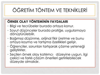ÖĞRETĠM TÖNTEM VE TEKNĠKLERĠ
ÖRNEK OLAY YÖNTEMĠNĠN FAYDALARI
• Bilgi ve tecrübeler burada ortaya konur.
• Soyut düĢünceler burada pratiğe, uygulamaya
dönüĢtürülebilir.
• Bağımsız düĢünme, orijinal fikir üretme ve bunu
ortaya koyma ve tartıĢma özellikleri geliĢir.
• Öğrenciler, sorunları tartıĢarak çözme yeteneği
geliĢtirirler.
• Seçilen örnek olay katılımcı düzeyine uygun, ilgi
çekici ve farklı çözüm önerileri getirilebilecek
düzeyde olmalıdır.
 