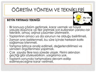 ÖĞRETĠM YÖNTEM VE TEKNĠKLERĠ
BEYĠN FIRTINASI TEKNĠĞĠ
• Bir konuya çözüm getirmek, karar vermek ve hayal
yoluyla düĢünce ve fikir üretmek için kullanılan yaratıcı bir
tekniktir, amaç orijinal çözümler üretmektir.
• Toplantının amacı ya da sorunun ne olduğu belirtilmeli.
• Zaman sınırı belirlenmeli, bu süre içinde herkesin katkı
sağlaması istenmeli.
• TartıĢma bitince analiz edilmeli, değerlendirilmesi ve
yeniden örgütlenmesi yapılmalı.
• Çok sayıda fikre kısa sürede ulaĢılır. Fikrini aklından
geçtiği gibi söyleyebilirsin, yargılama yok.
• Toplantı sonunda tartıĢmalara devam edilip
edilmeyeceğine karar verilmeli.
 