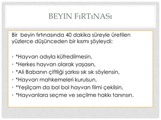 BEYIN FıRTıNASı
Bir beyin fırtınasında 40 dakika süreyle üretilen
yüzlerce düĢünceden bir kısmı Ģöyleydi:
• *Hayvan adıyla küfredilmesin,
• *Herkes hayvan olarak yaĢasın,
• *Ali Babanın çiftliği Ģarkısı sık sık söylensin,
• *Hayvan mahkemeleri kurulsun,
• *YeĢilçam da bol bol hayvan filmi çekilsin,
• *Hayvanlara seçme ve seçilme hakkı tanınsın.
 