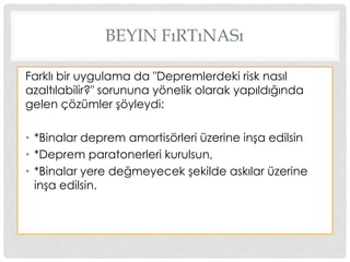 BEYIN FıRTıNASı
Farklı bir uygulama da "Depremlerdeki risk nasıl
azaltılabilir?" sorununa yönelik olarak yapıldığında
gelen çözümler Ģöyleydi:
• *Binalar deprem amortisörleri üzerine inĢa edilsin
• *Deprem paratonerleri kurulsun,
• *Binalar yere değmeyecek Ģekilde askılar üzerine
inĢa edilsin.
 