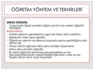 ÖĞRETĠM YÖNTEM VE TEKNĠKLERĠ
MĠKRO ÖĞRETĠM
• Çoğunlukla öğret-yeniden öğret çevrimi adı verilen öğretim
tekniğidir.
Basamakları:
Verilen görevin gereklerine uygun bir mikro ders hazırlanır.
Belirlenen mikro ders öğretilir.
Öğretmen iĢlemin ne derece baĢarıyla yerine getirildiğine dair
dönüt alır.
Alınan dönüt ıĢığında mikro ders yeniden düzenlenir
Mikro ders yeniden öğretilir.
Bu defa öğretme iĢleminde gerçekleĢtirilen ya da
gerçekleĢtirilemeyen iyileĢtirmelerle ilgili sözlü, yazılı ya da
teyple dönüt alınır. Kayıt önemlidir.
 