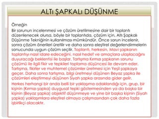 ALTı ġAPKALı DÜġÜNME
Örneğin
Bir sorunun incelenmesi ve çözüm üretilmesine dair bir toplantı
düzenlenecek olursa, böyle bir toplantıda, çözüm için, Altı ġapkalı
DüĢünme Tekniğinin kullanılması mümkündür. Önce sorun incelenir,
sonra çözüm önerileri üretilir ve daha sonra eleĢtirel değerlendirmelerin
sonucunda uygun çözüm seçilir. Toplantı, herkesin, Mavi Ģapkanın
toplantıyı nasıl idare edeceğini, nasıl hedef ve amaçlara ulaĢılacağını
duyuracağı beklentisi ile baĢlar. TartıĢma Kırmızı Ģapkanın sorunu
çözümü ile ilgili fikir ve tepkileri toplama düĢüncesi ile devam eder.
TartıĢma, fikirler ve muhtemel çözümler üretmesi için YeĢil Ģapkaya
geçer. Daha sonra tartıĢma, bilgi üretmeyi düĢünen Beyaz Ģapka ile
çözümleri eleĢtirmeyi düĢünen Siyah Ģapka arasında gider gelir.
Herkes herhangi bir anda belli bir yaklaĢıma odaklandığı için, grup, bir
kiĢinin (Kırmızı Ģapka) duygusal tepki göstermesinden ya da baĢka bir
kiĢinin (Beyaz Ģapka) objektif düĢünmeye ve yine bir baĢka kiĢinin (Siyah
Ģapka) yaklaĢımlara eleĢtirel olmaya çalıĢmasından çok daha fazla
iĢbirlikçi olacaktır.
 