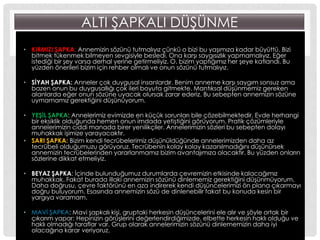 ALTI ġAPKALI DÜġÜNME
• KIRMIZI ġAPKA: Annemizin sözünü tutmalıyız çünkü o bizi bu yaĢımıza kadar büyüttü. Bizi
bitmek tükenmek bilmeyen sevgisiyle besledi. Ona karĢı saygısızlık yapmamalıyız. Eğer
istediği bir Ģey varsa derhal yerine getirmeliyiz. O, bizim yaptığımız her Ģeye katlandı. Bu
yüzden önerileri bizim için rehber olmalı ve onun sözünü tutmalıyız.
• SĠYAH ġAPKA: Anneler çok duygusal insanlardır. Benim anneme karĢı saygım sonsuz ama
bazen onun bu duygusallığı çok ileri boyuta gitmekte. Mantıksal düĢünmemiz gereken
alanlarda eğer onun sözüne uyacak olursak zarar ederiz. Bu sebepten annemizin sözüne
uymamamız gerektiğini düĢünüyorum.
• YEġĠL ġAPKA: Annelerimiz evimizde en küçük sorunları bile çözebilmektedir. Evde herhangi
bir eksiklik olduğunda hemen onun imdada yetiĢtiğini görüyorum. Pratik çözümleriyle
annelerimizin ciddi manada birer yenilikçiler. Annelerimizin sözleri bu sebepten dolayı
muhakkak iĢimize yarayacaktır.
• SARI ġAPKA: Bizim kendi tecrübelerimiz düĢünüldüğünde annelerimizden daha az
tecrübeli olduğumuzu görüyoruz. Tecrübenin kolay kolay kazanılmadığını düĢünürsek
annemizin tecrübelerinden yararlanmamız bizim avantajımıza olacaktır. Bu yüzden onların
sözlerine dikkat etmeliyiz.
• BEYAZ ġAPKA: Ġçinde bulunduğumuz durumlarda çevremizin etkisinde kalacağımız
muhakkak. Fakat burada illaki annemizin sözünü dinlememiz gerektiğini düĢünmüyorum.
Daha doğrusu, çevre faktörünü en aza indirerek kendi düĢüncelerimizi ön plana çıkarmayı
doğru buluyorum. Esasında annemizin sözü de dinlenebilir fakat bu konuda kesin bir
yargıya varamam.
• MAVĠ ġAPKA: Mavi Ģapkalı kiĢi, gruptaki herkesin düĢüncelerini ele alır ve Ģöyle ortak bir
çıkarım yapar: Hepinizin görüĢlerini değerlendirdiğimizde, elbette herkesin haklı olduğu ve
haklı olmadığı taraflar var. Grup olarak annelerimizin sözünü dinlememizin daha iyi
olacağına karar veriyoruz.
 