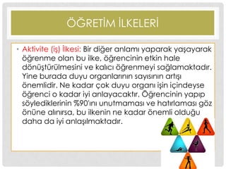 ÖĞRETĠM ĠLKELERĠ
• Aktivite (iĢ) Ġlkesi: Bir diğer anlamı yaparak yaĢayarak
öğrenme olan bu ilke, öğrencinin etkin hale
dönüĢtürülmesini ve kalıcı öğrenmeyi sağlamaktadır.
Yine burada duyu organlarının sayısının artıĢı
önemlidir. Ne kadar çok duyu organı iĢin içindeyse
öğrenci o kadar iyi anlayacaktır. Öğrencinin yapıp
söylediklerinin %90′ını unutmaması ve hatırlaması göz
önüne alınırsa, bu ilkenin ne kadar önemli olduğu
daha da iyi anlaĢılmaktadır.
 