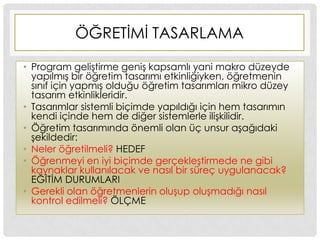 ÖĞRETĠMĠ TASARLAMA
• Program geliĢtirme geniĢ kapsamlı yani makro düzeyde
yapılmıĢ bir öğretim tasarımı etkinliğiyken, öğretmenin
sınıf için yapmıĢ olduğu öğretim tasarımları mikro düzey
tasarım etkinlikleridir.
• Tasarımlar sistemli biçimde yapıldığı için hem tasarımın
kendi içinde hem de diğer sistemlerle iliĢkilidir.
• Öğretim tasarımında önemli olan üç unsur aĢağıdaki
Ģekildedir:
• Neler öğretilmeli? HEDEF
• Öğrenmeyi en iyi biçimde gerçekleĢtirmede ne gibi
kaynaklar kullanılacak ve nasıl bir süreç uygulanacak?
EĞĠTĠM DURUMLARI
• Gerekli olan öğretmenlerin oluĢup oluĢmadığı nasıl
kontrol edilmeli? ÖLÇME
 