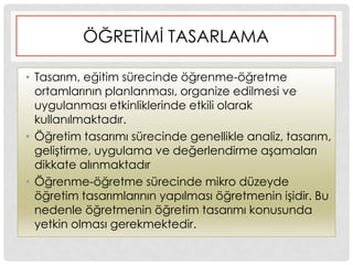 ÖĞRETĠMĠ TASARLAMA
• Tasarım, eğitim sürecinde öğrenme-öğretme
ortamlarının planlanması, organize edilmesi ve
uygulanması etkinliklerinde etkili olarak
kullanılmaktadır.
• Öğretim tasarımı sürecinde genellikle analiz, tasarım,
geliĢtirme, uygulama ve değerlendirme aĢamaları
dikkate alınmaktadır
• Öğrenme-öğretme sürecinde mikro düzeyde
öğretim tasarımlarının yapılması öğretmenin iĢidir. Bu
nedenle öğretmenin öğretim tasarımı konusunda
yetkin olması gerekmektedir.
 