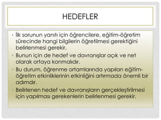 HEDEFLER
• Ġlk sorunun yanıtı için öğrencilere, eğitim-öğretim
sürecinde hangi bilgilerin öğretilmesi gerektiğini
belirlenmesi gerekir.
• Bunun için de hedef ve davranıĢlar açık ve net
olarak ortaya konmalıdır.
• Bu durum, öğrenme ortamlarında yapılan eğitim-
öğretim etkinliklerinin etkinliğini artırmada önemli bir
adımdır.
• Belirlenen hedef ve davranıĢların gerçekleĢtirilmesi
için yapılması gerekenlerin belirlenmesi gerekir.
 