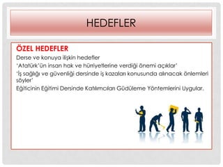 HEDEFLER
ÖZEL HEDEFLER
Derse ve konuya iliĢkin hedefler
„Atatürk‟ün insan hak ve hürriyetlerine verdiği önemi açıklar‟
„ĠĢ sağlığı ve güvenliği dersinde iĢ kazaları konusunda alınacak önlemleri
söyler‟
Eğiticinin Eğitimi Dersinde Katılımcıları Güdüleme Yöntemlerini Uygular.
 