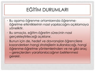 EĞĠTĠM DURUMLARI
• Bu aĢama öğrenme ortamlarında öğrenme-
öğretme etkinliklerinin nasıl yapılacağını açıklamaya
yöneliktir.
• Bu amaçla, eğitim-öğretim sürecinin nasıl
gerçekleĢtirileceği açıklanır.
• Bunun için de, hedef ve davranıĢları öğrencilere
kazandırırken hangi stratejilerin kullanılacağı, hangi
öğrenme-öğretme yöntemlerinden ve ne gibi araç
– gereçlerden yararlanılacağının belirlenmesi
gerekir.
 