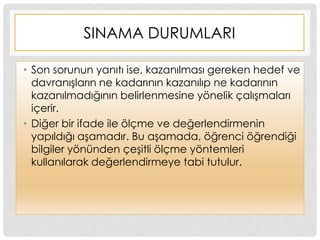 SINAMA DURUMLARI
• Son sorunun yanıtı ise, kazanılması gereken hedef ve
davranıĢların ne kadarının kazanılıp ne kadarının
kazanılmadığının belirlenmesine yönelik çalıĢmaları
içerir.
• Diğer bir ifade ile ölçme ve değerlendirmenin
yapıldığı aĢamadır. Bu aĢamada, öğrenci öğrendiği
bilgiler yönünden çeĢitli ölçme yöntemleri
kullanılarak değerlendirmeye tabi tutulur.
 